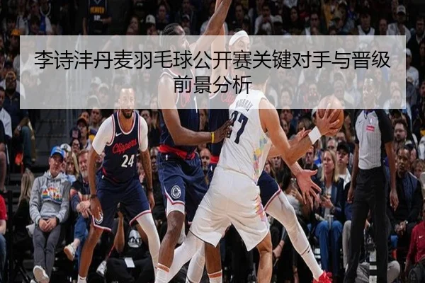 李诗沣丹麦羽毛球公开赛关键对手与晋级前景分析